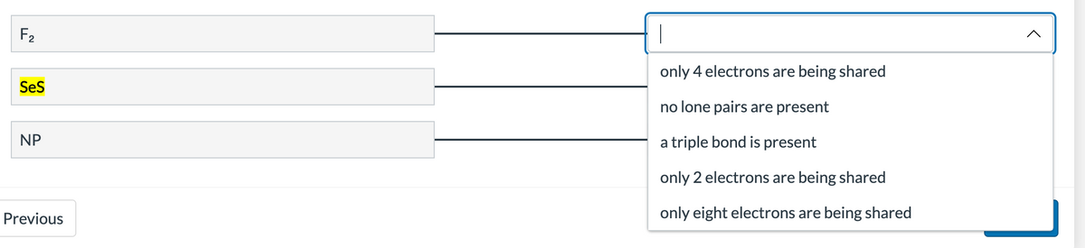 F₂2
SeS
NP
Previous
T
only 4 electrons are being shared
no lone pairs are present
a triple bond is present
only 2 electrons are being shared
only eight electrons are being shared