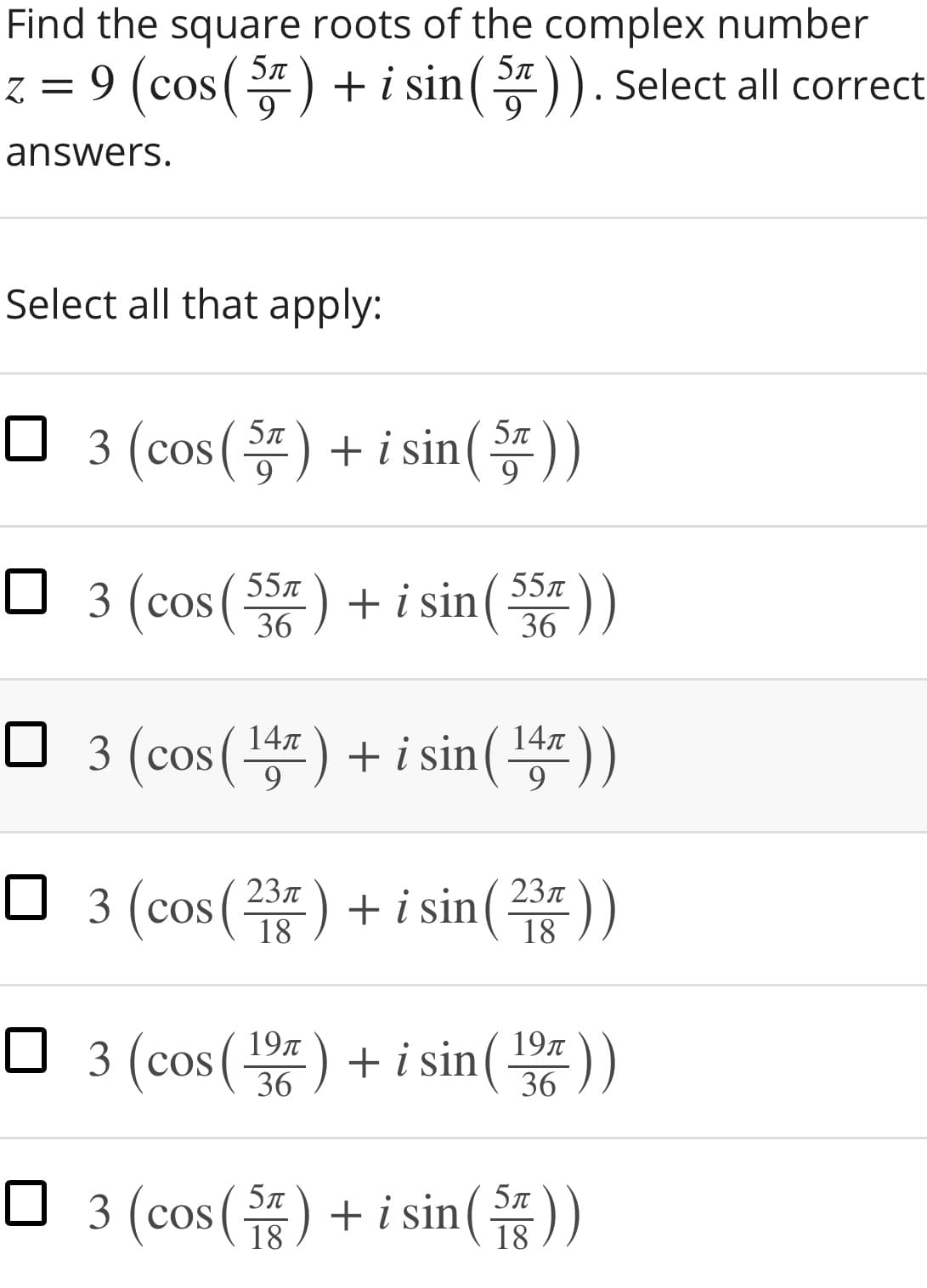 Find the square roots of the complex number
5л
5л
z = 9 (cos() + i sin()). Select all correct
9
answers.
Select all that apply:
□ 3 (cos(똥) + isin())
5л
9
9
:) +i sin( 55n
36
55л
O 3 (cos (5z) + i sin( 55 ))
36
O 3 (cos() + i sin())
147
147
9.
□ 3 (cos(주) + isin(주))
23л
23л
18
18
O ))
3 (cos() + i sin( 19
36
O )
5л
3 (cos() + i sin(
18
18
