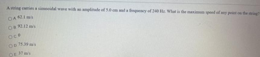 A string carries a sinusoidal wave with an amplitude of 5.0 cm and a frequency of 240 Hz. What is the maximum speed of any point on the string?
OA 62.1 m/s
OB 92.12 m/s
OcO
75.39 m/s
OD
OE 37 m's
