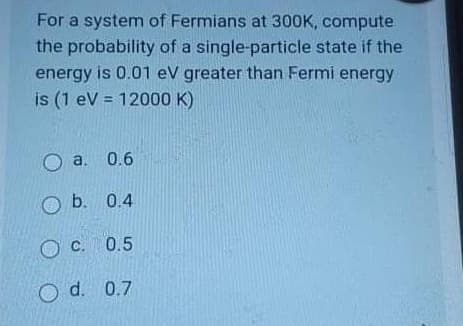 For a system of Fermians at 300K, compute
the probability of a single-particle state if the
energy is 0.01 ev greater than Fermi energy
is (1 ev = 12000 K)
O a. 0.6
O b. 0.4
C. 0.5
O d. 0.7
