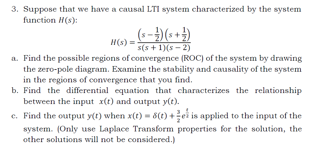 3. Suppose that we have a causal LTI system characterized by the system
function H(s):
(- -→)(*+})
H(s) =
s(s + 1)(s – 2)
a. Find the possible regions of convergence (ROC) of the system by drawing
the zero-pole diagram. Examine the stability and causality of the system
in the regions of convergence that
b. Find the differential equation that characterizes the relationship
between the input x(t) and output y(t).
you
find.
c. Find the output y(t) when x(t) = 8(t) +ez is applied to the input of the
system. (Only use Laplace Transform properties for the solution, the
other solutions will not be considered.)
