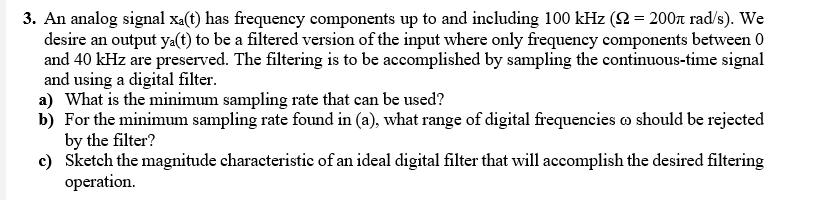 3. An analog signal xa(t) has frequency components up to and including 100 kHz (2 = 200 rad/s). We
desire an output ya(t) to be a filtered version of the input where only frequency components between 0
and 40 kHz are preserved. The filtering is to be accomplished by sampling the cotinuous-time signal
and using a digital filter.
a) What is the minimum sampling rate that can be used?
b) For the minimum sampling rate found in (a), what range of digital frequencies o should be rejected
by the filter?
c) Sketch the magnitude characteristic of an ideal digital filter that will accomplish the desired filtering
operation.
