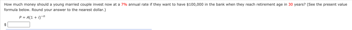 How much money should a young married couple invest now at a 7% annual rate if they want to have $100,000 in the bank when they reach retirement age in 30 years? (See the present value
formula below. Round your answer to the nearest dollar.)
P = A(1 + i)¬n
