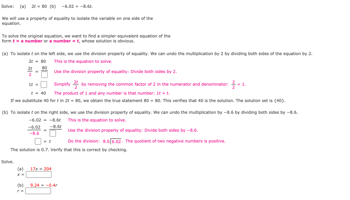 Solve:
(a)
2t = 80 (b)
-6.02 = -8.6t.
We will use a property of equality to isolate the variable on one side of the
equation.
To solve the original equation, we want to find a simpler equivalent equation of the
form t = a number or a number =
t, whose solution is obvious.
(a) To isolate t on the left side, we use the division property of equality. We can undo the multiplication by 2 by dividing both sides of the equation by 2.
2t = 80
This is the equation to solve.
2t
80
Use the div
ion property of equality: Divide both sides by 2.
2
2t
Simplify 4 by removing the common factor of 2 in the numerator and denominator:
= 1.
2
1t =
t = 40
The product of 1 and any number is that number: 1t = t.
If we substitute 40 for t in 2t = 80, we obtain the true statement 80 =
80. This verifies that 40 is the solution. The solution set is {40}.
(b) To isolatet on the right side, we use the division property of equality. We can undo the multiplication by -8.6 by dividing both sides by -8.6.
-6.02
-8.6t
This is the equation to solve.
-6.02
-8.6t
Use the division property of equality: Divide both sides by –8.6.
-8.6
= t
Do the division: 8.6 6.02. The quotient of two negative numbers is positive.
The solution is 0.7. Verify that this is correct by checking.
Solve.
(a)
17x = 204
X =
(b)
9.24 = -0.4r
r =
