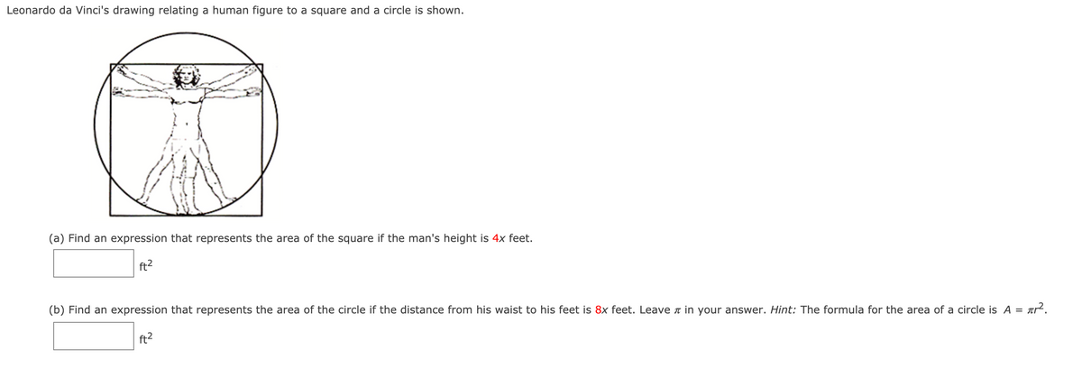Leonardo da Vinci's drawing relating a human figure to a square and a circle is shown.
(a) Find an expression that represents the area of the square if the man's height is 4x feet.
ft2
(b) Find an expression that represents the area of the circle if the distance from his waist to his feet is 8x feet. Leave in your answer. Hint: The formula for the area of a circle is A =
tr?.
ft2
