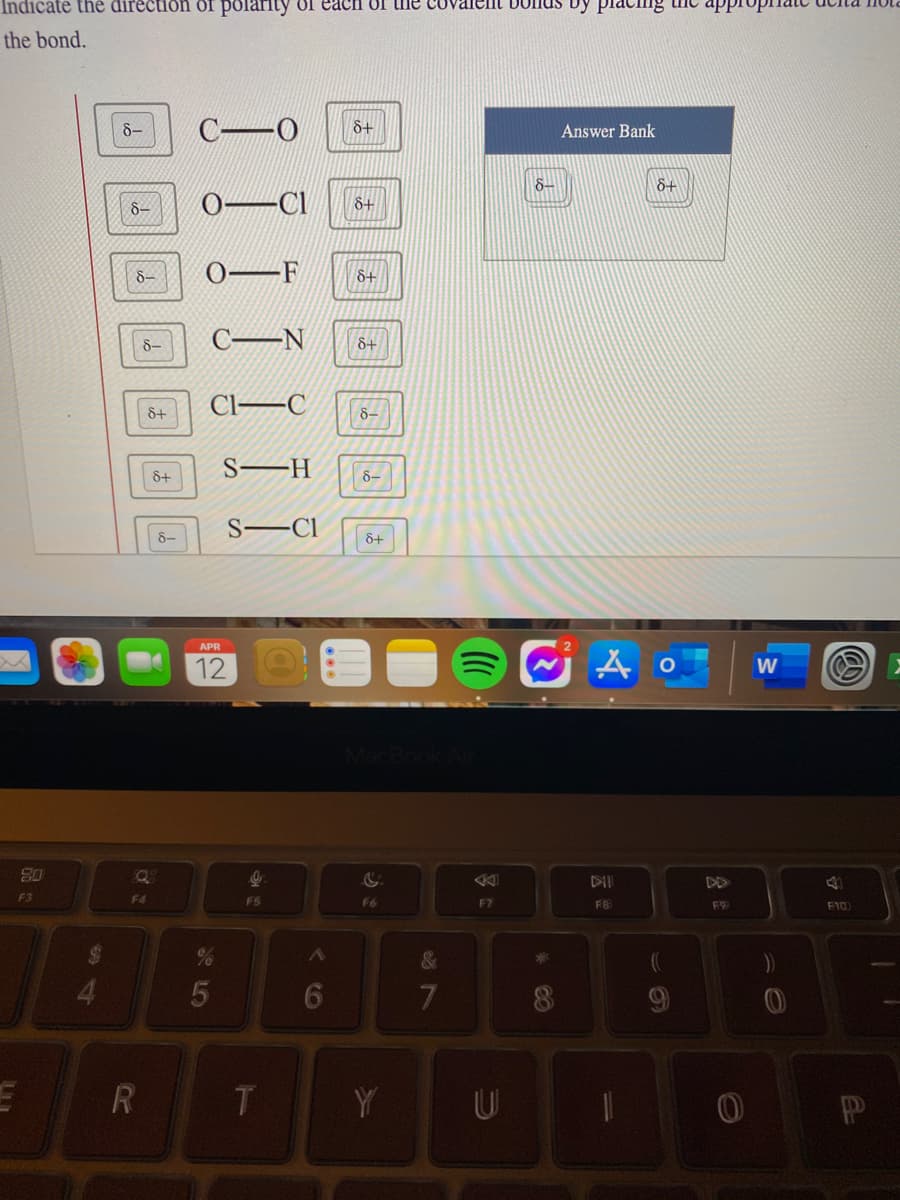 Indicate the direction of polarity of each 0f the covalent Donds by placihng the appIO
the bond.
8-
&+
Answer Bank
8-
&+
8-
0-Cl
8+
8-
8+
8-
CEN
8+
Cl–C
8+
8-
S–H
&+
8-
S–Cl
8-
8+
APR
12
W
08
Q8
F3
F4
F5
F6
F7
F10
%24
4.
6
R
Y
U
* CO
&7
