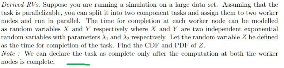 Derived RVs. Suppose you are running a simulation on a large data set. Assuming that the
task is parallelizable, you can split it into two component tasks and assign them to two worker
nodes and run in parallel. The time for completion at each worker node can be modelled
as random variables X and Y respectively where X and Y are two independent exponential
random variables with parameters A1 and X2 respectively. Let the random variable Z be defined
as the time for completion of the task. Find the CDF and PDF of Z.
Note : We can declare the task as complete only after the computation at both the worker
nodes is complete.
