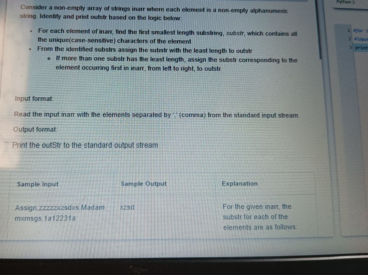 Python 3
Consider a non-emply array of strings inarr where each element is a non-empty alphanumeric
string. Identify and print outstr based on the logic below:
For each element of inarr, find the first smallest length substring, substr, which contains all
the unique(case-sensitive) characters of the element
From the identified substrs assign the substr with the least length to outstr
oIf more than one substr has the least length, assign the substr corresponding to the
element occurring first in inarr, from left to right, to outstr
1 afor L
8Lnput
3 print
Input format:
Read the input inarr with the elements separated by (comma) from the standard input stream.
Output format
Print the outStr to the standard output stream
Sample Input
Sample Output
Explanation
For the given inarr, the
substr for each of the
Assign,zzzzzxzsdxs.Madam
Xzsd
mxmsgs, 1a12231a
elements are as follows:

