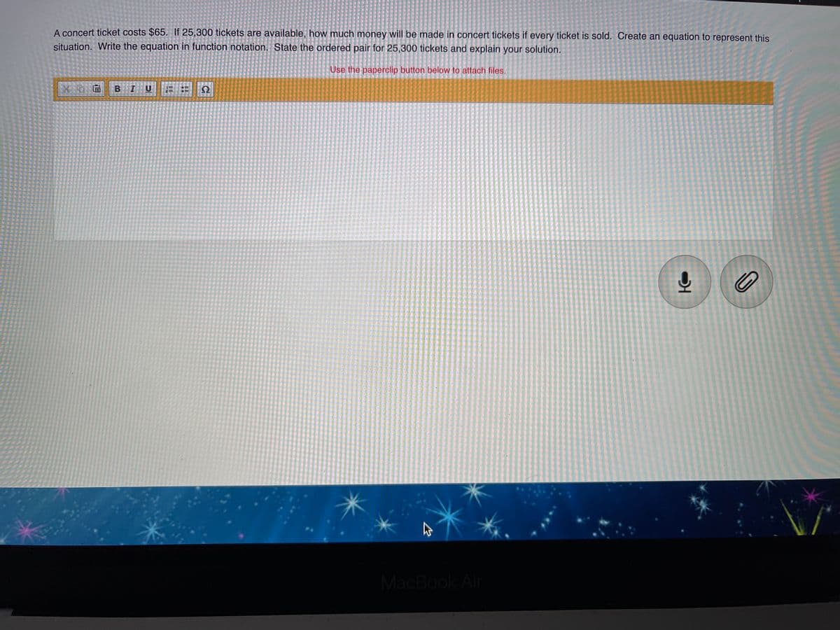 A concert ticket costs $65. If 25,300 tickets are available, how much money will be made in concert tickets if every ticket is sold. Create an equation to represent this
situation. Write the equation in function notation. State the ordered pair for 25,300 tickets and explain your solution.
Use the paperclip button below to attach files.
BIU
MacBook Air
