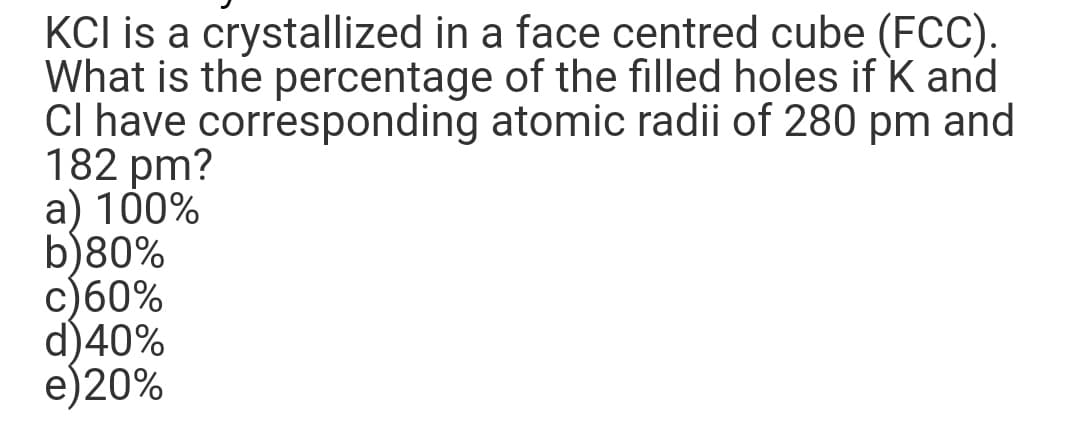 KCI is a crystallized in a face centred cube (FCC).
What is the percentage of the filled holes if K and
CI have corresponding atomic radii of 280 pm and
182 pm?
a) 100%
b)80%
c) 60%
d)40%
e)20%