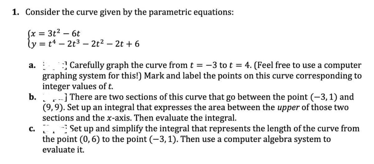 1. Consider the curve given by the parametric equations:
(x = 3t² - 6t
ly = t4 2t³ - 2t² - 2t + 6
a.
Carefully graph the curve from t = -3 to t = 4. (Feel free to use a computer
graphing system for this!) Mark and label the points on this curve corresponding to
integer values of t.
b.
] There are two sections of this curve that go between the point (-3, 1) and
(9, 9). Set up an integral that expresses the area between the upper of those two
sections and the x-axis. Then evaluate the integral.
c. Set up and simplify the integral that represents the length of the curve from
the point (0, 6) to the point (-3, 1). Then use a computer algebra system to
evaluate it.
