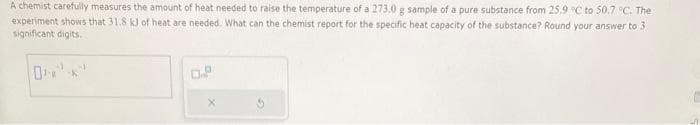 A chemist carefully measures the amount of heat needed to raise the temperature of a 273.0 g sample of a pure substance from 25.9 °C to 50.7 °C. The
experiment shows that 31.8 kJ of heat are needed. What can the chemist report for the specific heat capacity of the substance? Round your answer to 3
significant digits.