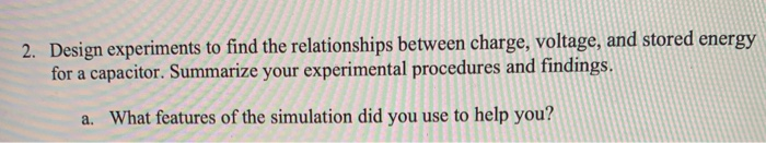 2. Design experiments to find the relationships between charge, voltage, and stored energy
for a capacitor. Summarize your experimental procedures and findings.
a. What features of the simulation did you use to help you?