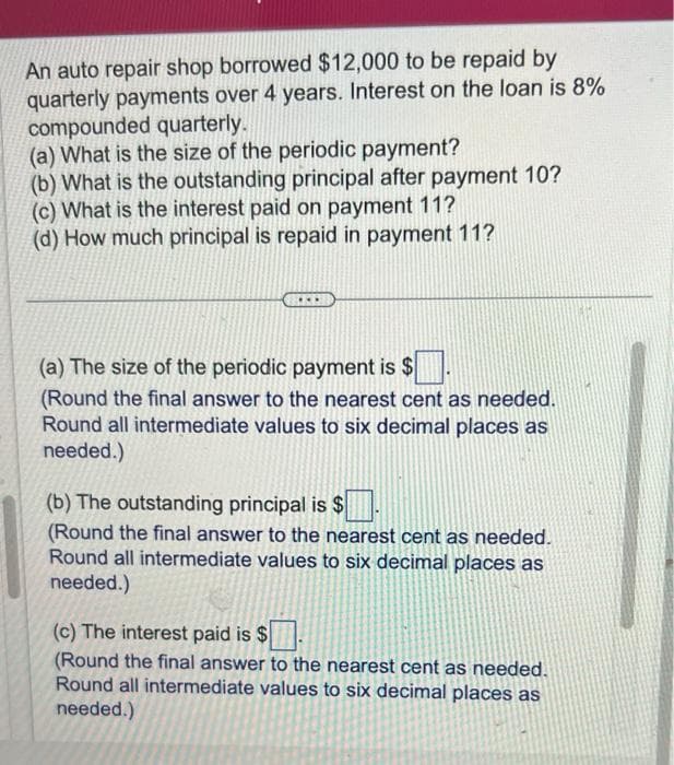 An auto repair shop borrowed $12,000 to be repaid by
quarterly payments over 4 years. Interest on the loan is 8%
compounded quarterly.
(a) What is the size of the periodic payment?
(b) What is the outstanding principal after payment 10?
(c) What is the interest paid on payment 11?
(d) How much principal is repaid in payment 11?
(a) The size of the periodic payment is $
(Round the final answer to the nearest cent as needed.
Round all intermediate values to six decimal places as
needed.)
(b) The outstanding principal is $
(Round the final answer to the nearest cent as needed.
Round all intermediate values to six decimal places as
needed.)
(c) The interest paid is $
(Round the final answer to the nearest cent as needed.
Round all intermediate values to six decimal places as
needed.)