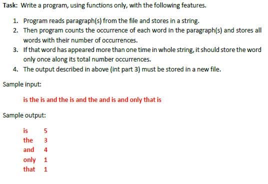 Task: Write a program, using functions only, with the following features.
1. Program reads paragraph(s) from the file and stores in a string.
2. Then program counts the occurrence of each word in the paragraph(s) and stores all
words with their number of occurrences.
3. If that word has appeared more than one time in whole string, it should store the word
only once along its total number occurrences.
4. The output described in above (int part 3) must be stored in a new file.
Sample input:
is the is and the is and the and is and only that is
Sample output:
is
the
3
and
4
only 1
that 1
