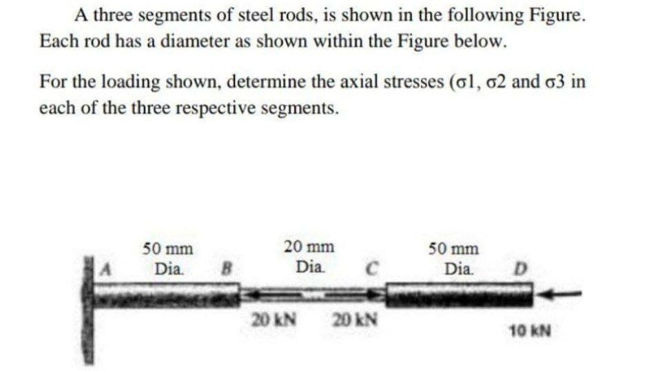 A three segments of steel rods, is shown in the following Figure.
Each rod has a diameter as shown within the Figure below.
For the loading shown, determine the axial stresses (ol, o2 and o3 in
each of the three respective segments.
50 mm
20 mm
50 mm
Dia.
B
Dia.
Dia.
D.
20 kN
20 kN
10 KN
