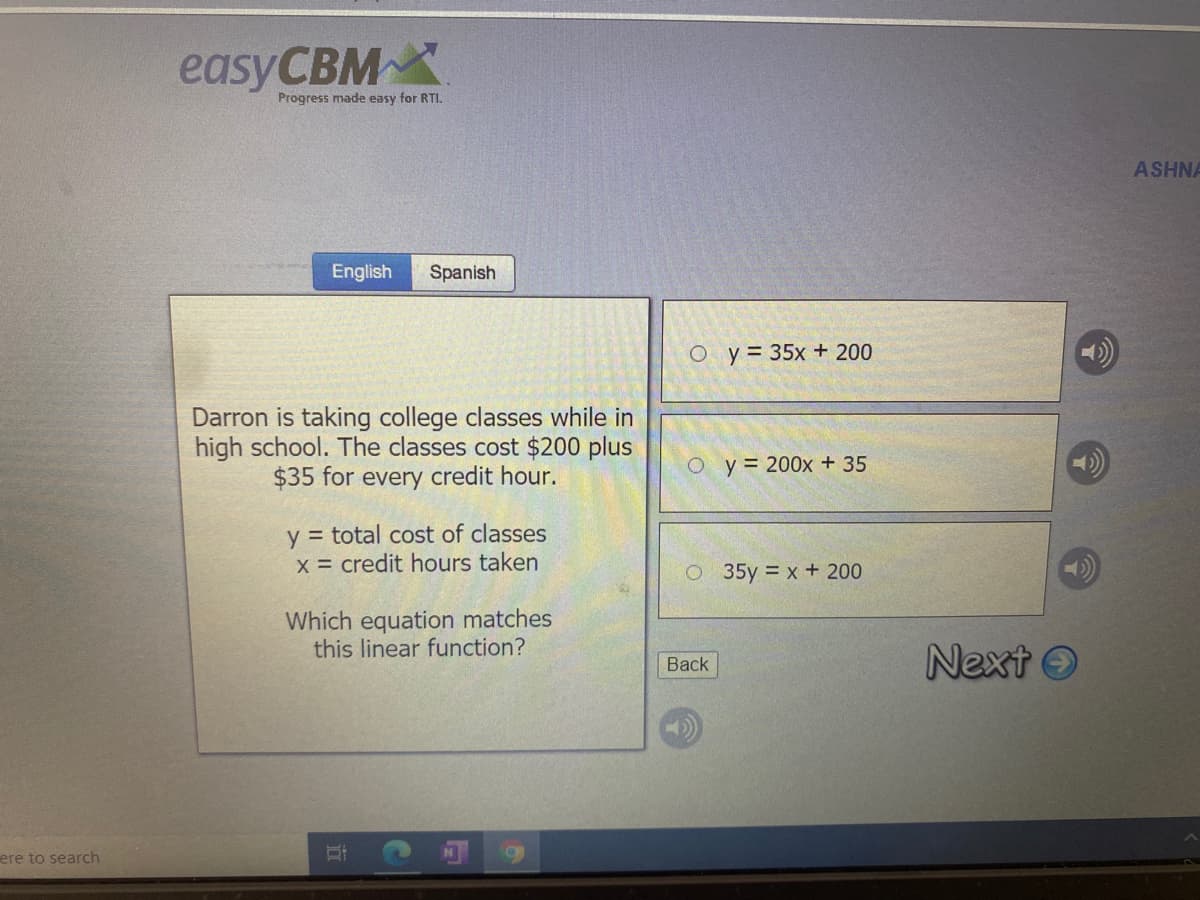 easyCBM
Progress made easy for RTI.
ASHNA
English
Spanish
O y= 35x + 200
Darron is taking college classes while in
high school. The classes cost $200 plus
$35 for every credit hour.
O y= 200x + 35
y = total cost of classes
x = credit hours taken
35y = x+ 200
Which equation matches
this linear function?
Next O
Вack
ere to search
