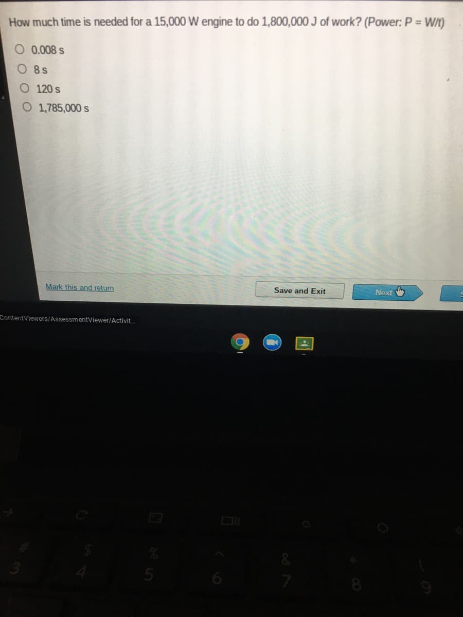 How much time is needed for a 15,000 W engine to do 1,800,000 J of work? (Power: P = W/t)
O 0.008 s
O8s
O 120 s
O 1,785,000 s
Mark this and return
Save and Exit
Next W
ContentViewers/AssessmentViewer/Activit..
8
