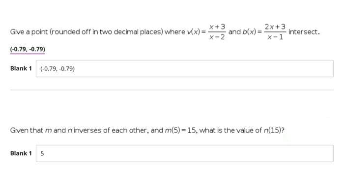 x+3
2x +3
Give a point (rounded off in two decimal places) where (x) =
and b(x) =
intersect.
x-2
x-1
(-0.79, -0.79)
Blank 1 (-0.79, -0.79)
Given that m and n inverses of each other, and m(5) = 15, what is the value of n(15)?
Blank 1
5
