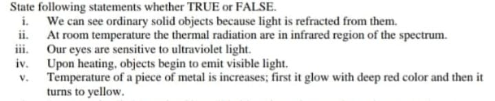 State following statements whether TRUE or FALSE.
i. We can see ordinary solid objects because light is refracted from them.
ii. At room temperature the thermal radiation are in infrared region of the spectrum.
iii. Our eyes are sensitive to ultraviolet light.
iv. Upon heating, objects begin to emit visible light.
Temperature of a piece of metal is increases; first it glow with deep red color and then it
turns to yellow.
V.
