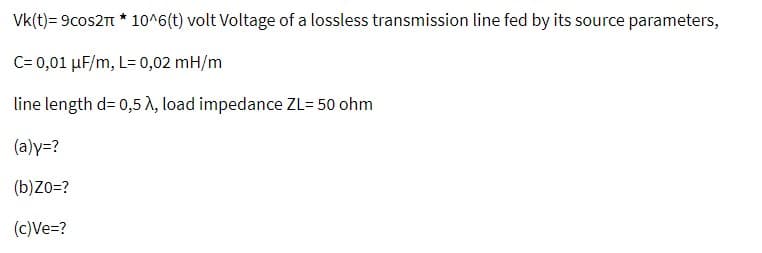 Vk(t)=9cos2π * 10^6(t) volt Voltage of a lossless transmission line fed by its source parameters,
C= 0,01 μF/m, L= 0,02 mH/m
line length d=0,5 λ, load impedance ZL= 50 ohm
(a)y=?
(b) Zo=?
(c)Ve=?