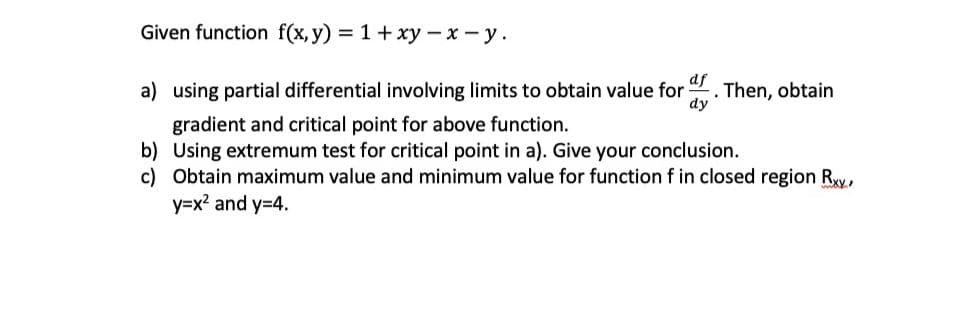 Given function f(x, y) = 1+ xy – x - y.
df
a) using partial differential involving limits to obtain value for
. Then, obtain
dy
gradient and critical point for above function.
b) Using extremum test for critical point in a). Give your conclusion.
c) Obtain maximum value and minimum value for function f in closed region Ry,
y=x2 and y=4.
