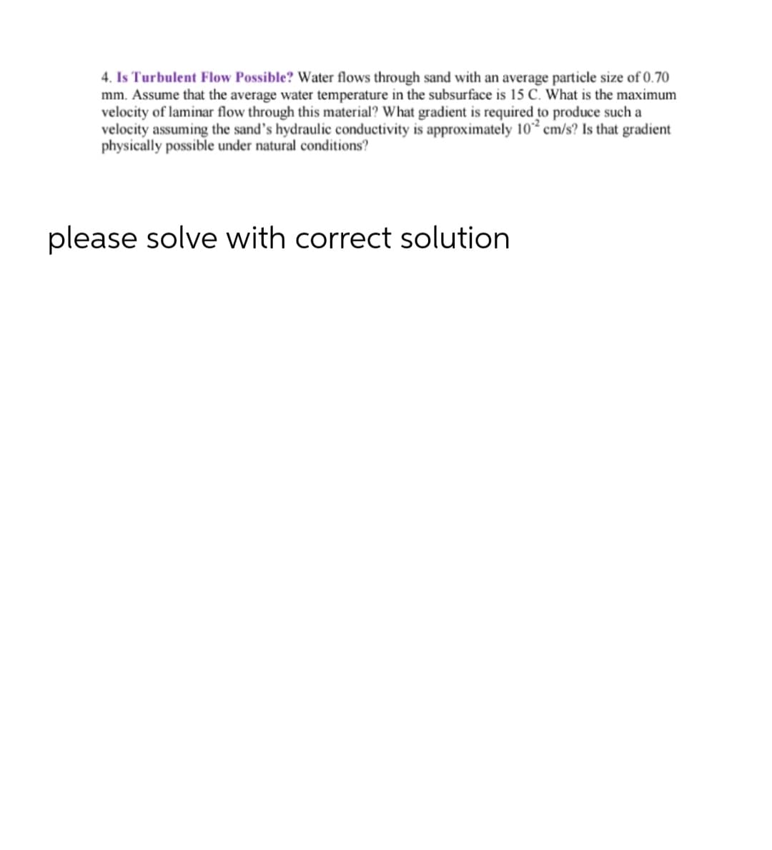 4. Is Turbulent Flow Possible? Water flows through sand with an average particle size of 0.70
mm. Assume that the average water temperature in the subsurface is 15 C. What is the maximum
velocity of laminar flow through this material? What gradient is required to produce such a
velocity assuming the sand's hydraulic conductivity is approximately 102 cm/s? Is that gradient
physically possible under natural conditions?
please solve with correct solution