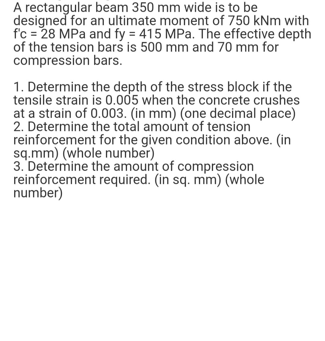 A rectangular beam 350 mm wide is to be
designed for an ultimate moment of 750 kNm with
f'c = 28 MPa and fy = 415 MPa. The effective depth
of the tension bars is 500 mm and 70 mm for
compression bars.
%D
1. Determine the depth of the stress block if the
tensile strain is 0.005 when the concrete crushes
at a strain of 0.003. (in mm) (one decimal place)
2. Determine the total amount of tension
reinforcement for the given condition above. (in
sq.mm) (whole number)
3. Determine the amount of compression
reinforcement required. (in sq. mm) (whole
number)
