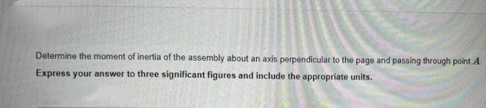 Determine the moment of inertia of the assembly about an axis perpendicular to the page and passing through point A
Express your answer to three significant figures and include the appropriate units.
