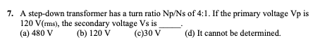 7. A step-down transformer has a turn ratio Np/Ns of 4:1. If the primary voltage Vp is
120 V(rms), the secondary voltage Vs is
(a) 480 V
(b) 120 V
(c)30 V
(d) It cannot be determined.
