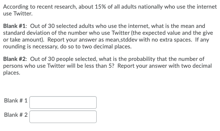 According to recent research, about 15% of all adults nationally who use the internet
use Twitter.
Blank #1: Out of 30 selected adults who use the internet, what is the mean and
standard deviation of the number who use Twitter (the expected value and the give
or take amount). Report your answer as mean,stddev with no extra spaces. If any
rounding is necessary, do so to two decimal places.
Blank #2: Out of 30 people selected, what is the probability that the number of
persons who use Twitter will be less than 5? Report your answer with two decimal
places.
Blank # 1
Blank # 2
