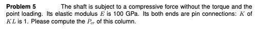 Problem 5
The shaft is subject to a compressive force without the torque and the
point loading. Its elastic modulus E is 100 GPa. Its both ends are pin connections: K of
KL is 1. Please compute the Pr of this column.
