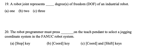 19. A robot joint represents
degree(s) of freedom (DOF) of an industrial robot.
(a) one (b) two (c) three
20. The robot programmer must press
coordinate system in the FANUC robot system.
on the teach pendant to select a jogging
(a) [Step] key
(b) [Coord] key
(c) [Coord] and [Shift] keys
