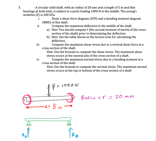 3.
A circular solid shaft, with an radius of 20 mm and a length of 5 m and thin
bearings at both ends, is subject to a point loading 1000 N in the middle. The young's
modulus (E) is 200 GPa.
Draw a shear force diagram (SFD) and a bending moment diagram
(BMD) of this shaft.
i.
Compute the maximum deflection in the middle of the shaft.
a) Hint: You should compute I (the second moment of inertia of the cross-
section of the shaft) prior to determining the deflection.
b) Hint: Use the table shown in the lecture note for calculating the
ii.
deflection.
iii.
cross section of the shaft.
Compute the maximum shear stress due to a vertical shear force at a
Hint: Use the formula to compute the shear stress. The maximum shear
stress occurs at the neutral axis of the cross section of a shaft.
Compute the maximum normal stress due to a bending moment at a
iv.
cross section of the shaft.
Hint: Use the formula to compute the normal stress. The maximum normal
stress occurs at the top or bottom of the cross section of a shaft.
= 1000N
Radius =r = 20 mm
-L= 5m-
