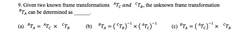 9. Given two known frame transformations 4Tc and CTp, the unknown frame transformation
BTA can be determined as
B>
(b) BTA = (CT;)¯* x ( ^Tc)¯
-1
(a) TA = ^Tc × CTB
(c) ®Ta = ( ^Tc)¯* × cTB
