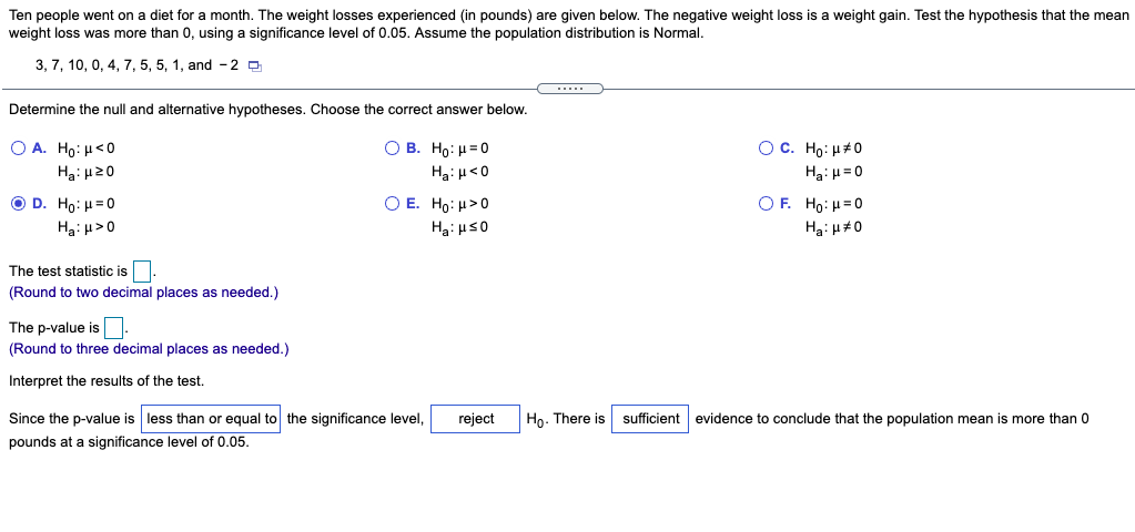 Ten people went on a diet for a month. The weight losses experienced (in pounds) are given below. The negative weight loss is a weight gain. Test the hypothesis that the mean
weight loss was more than 0, using a significance level of 0.05. Assume the population distribution is Normal.
3, 7, 10, 0, 4, 7, 5, 5, 1, and - 2 O
Determine the null and alternative hypotheses. Choose the correct answer below.
O A. Ho: H<0
O B. Ho: H=0
OC. Ho: H#0
Hạ: H20
Ha: H<0
Ha: H= 0
O D. Ho: H=0
O E. Ho: H>0
OF. Ho: H=0
The test statistic is
(Round to two decimal places as needed.)
The p-value is
(Round to three decimal places as needed.)
Interpret the results of the test.
Since the p-value is less than or equal to the significance level,
reject
Ho. There is
sufficient evidence to conclude that the population mean is more than 0
pounds at a significance level of 0.05.
