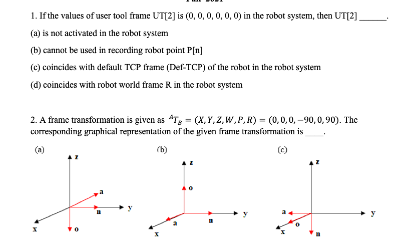 1. If the values of user tool frame UT[2] is (0, 0, 0, 0, 0, 0) in the robot system, then UT[2]
(a) is not activated in the robot system
(b) cannot be used in recording robot point P[n]
(c) coincides with default TCP frame (Def-TCP) of the robot in the robot system
(d) coincides with robot world frame R in the robot system
2. A frame transformation is given as 4T; = (X,Y,Z,W,P, R) = (0,0,0, –90, 0, 90). The
corresponding graphical representation of the given frame transformation is
(a)
(b)
y
y
