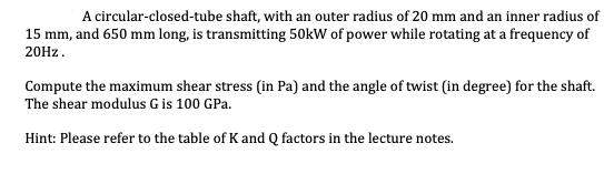 A circular-closed-tube shaft, with an outer radius of 20 mm and an inner radius of
15 mm, and 650 mm long, is transmitting 50kW of power while rotating at a frequency of
20HZ.
Compute the maximum shear stress (in Pa) and the angle of twist (in degree) for the shaft.
The shear modulus G is 100 GPa.
Hint: Please refer to the table of K and Q factors in the lecture notes.
