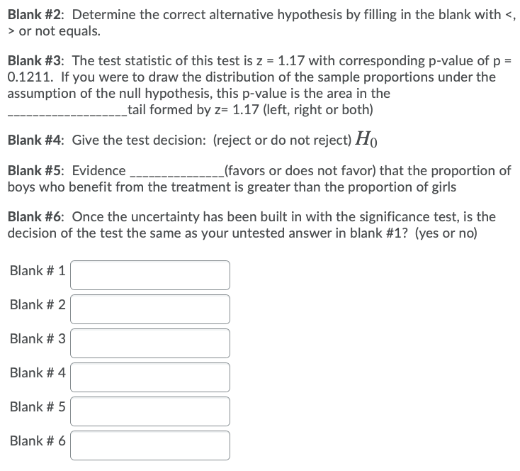 Blank #2: Determine the correct alternative hypothesis by filling in the blank with <,
> or not equals.
Blank #3: The test statistic of this test is z = 1.17 with corresponding p-value of p =
0.1211. If you were to draw the distribution of the sample proportions under the
assumption of the null hypothesis, this p-value is the area in the
tail formed by z= 1.17 (left, right or both)
Blank #4: Give the test decision: (reject or do not reject) Ho
Blank #5: Evidence
_(favors or does not favor) that the proportion of
boys who benefit from the treatment is greater than the proportion of girls
Blank #6: Once the uncertainty has been built in with the significance test, is the
decision of the test the same as your untested answer in blank #1? (yes or no)
Blank # 1
Blank # 2
Blank # 3
Blank # 4
Blank # 5
Blank # 6
