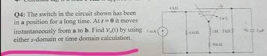 Q4: The switch in the circuit shown has been
in a position for a long time. At =0 it moves
instantaneously from a to b. Find v(t) by using SmA
either s-domain or time domain calculation.
