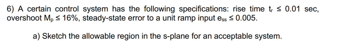 6) A certain control system has the following specifications: rise time t, < 0.01 sec,
overshoot Mp 16%, steady-state error to a unit ramp input ess < 0.005.
a) Sketch the allowable region in the s-plane for an acceptable system.
