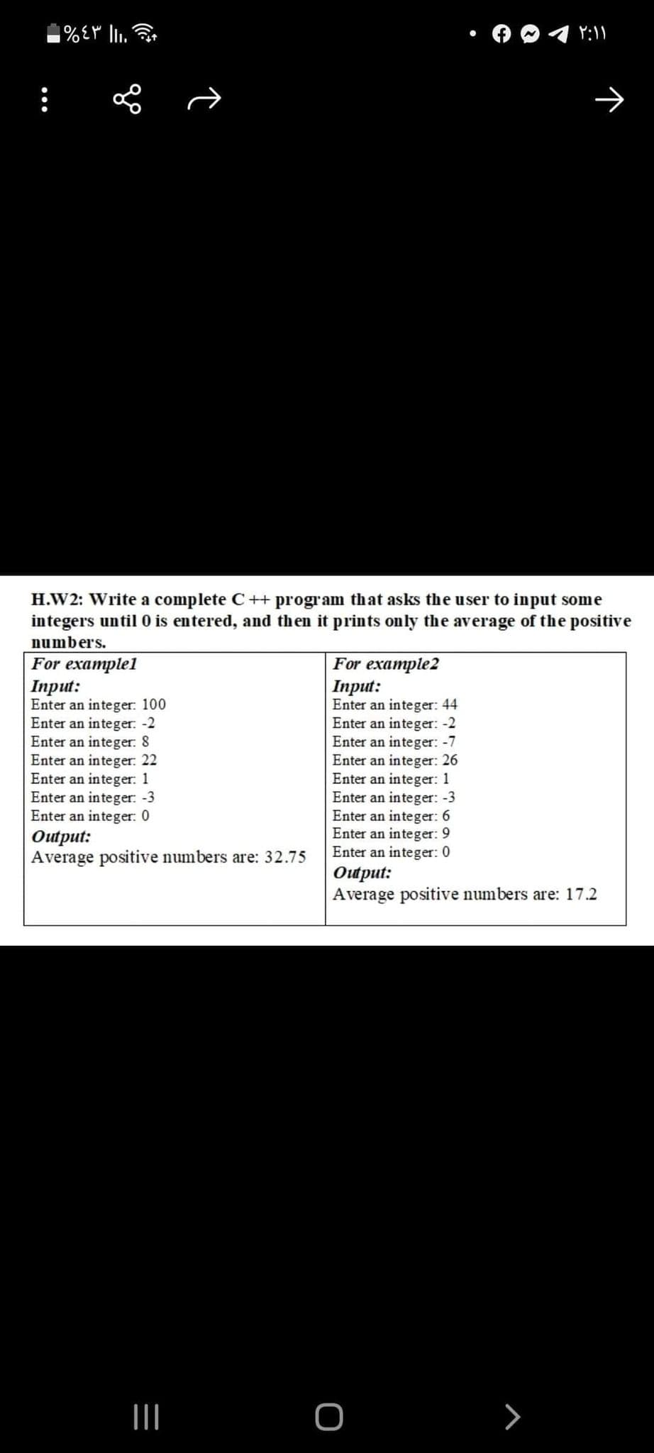 :
H.W2: Write a complete C++ program that asks the user to input some
integers until 0 is entered, and then it prints only the average
numbers.
the positive
For examplel
Inрut:
Enter an integer: 100
Enter an integer: -2
Enter an integer: 8
Enter an integer:. 22
Enter an integer: 1
Enter an integer: -3
Enter an integer: 0
For example2
Iпрut:
Enter an integer: 44
Enter an integer: -2
Enter an integer: -7
Enter an integer: 26
Enter an integer: 1
Enter an integer: -3
Enter an integer: 6
Enter an integer: 9
Enter an integer: 0
Ошрut:
Average positive numbers are: 17.2
Ошрut:
Average positive numbers are: 32.75
о
