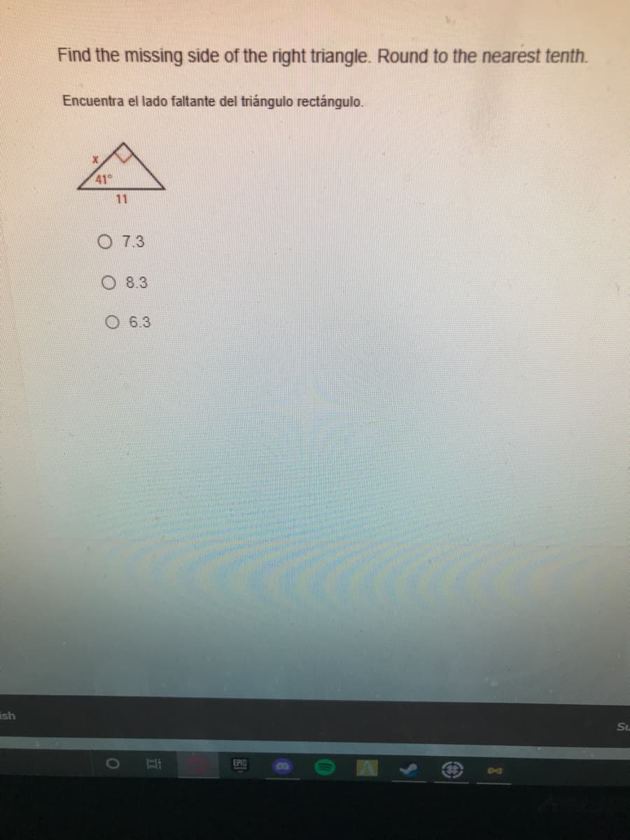 Find the missing side of the right triangle. Round to the nearest tenth.
Encuentra el lado faltante del triángulo rectángulo.
41°
11
O 7.3
8.3
O 6.3
ish
Su
EPIC
D0
