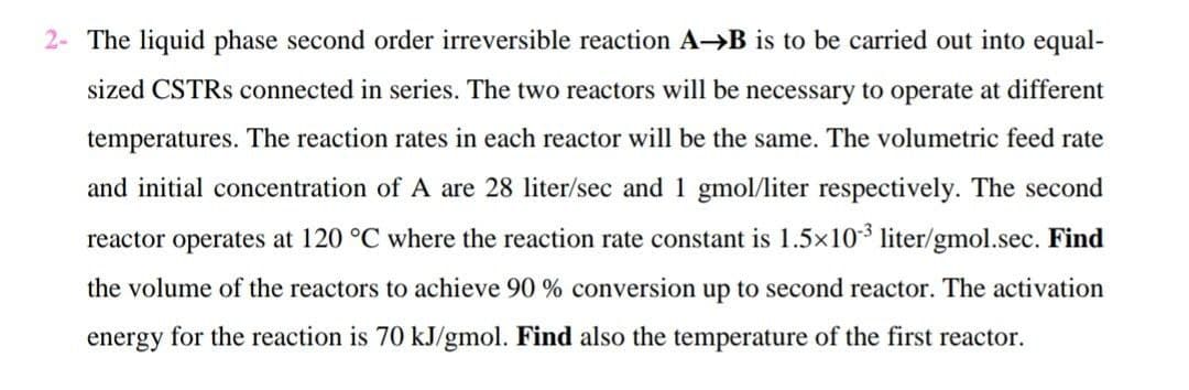 2- The liquid phase second order irreversible reaction A-B is to be carried out into equal-
sized CSTRS connected in series. The two reactors will be necessary to operate at different
temperatures. The reaction rates in each reactor will be the same. The volumetric feed rate
and initial concentration of A are 28 liter/sec and 1 gmol/liter respectively. The second
reactor operates at 120 °C where the reaction rate constant is 1.5x103 liter/gmol.sec. Find
the volume of the reactors to achieve 90 % conversion up to second reactor. The activation
energy for the reaction is 70 kJ/gmol. Find also the temperature of the first reactor.
