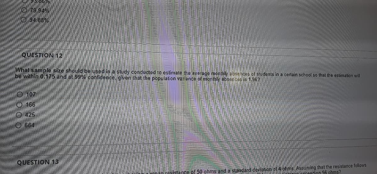 O 79 94%
O 94.88%
QUESTION 12
What sample size should be used in a study conducted to estimate the average monthly absences of students in a certain school so that the estimation will
be within 0.175 and at 99% confidence, given that the population variance of monthly absences is 1.96?
O 107
O 166
O 425
O 664
QUESTION 13
tance of 50 ohms and a standard deviation of 4 ohms. Assuming that the resistance follows
Peding 56 ohms?
