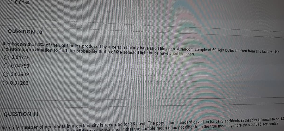 0.8164
QUESTION 1O
It is known that 4% of the light bulbs produced by a certain factory have short life span. Arandom sample of 50 light bulbs is taken from this factory. Use
Poisson approximation to find the probability that 5 of the selected light bulbs have short life span.
O0.01745
O 0.04759
O 0.03609
O 0.01203
QUESTION 11
he daily number of accidents in a certain city is recorded for 36 days. The population standard deviation for daily accidents in that city is konwn to be 1.5
assert that the sample mean does not differ from the true mean by more than 0.4675 accidents?
