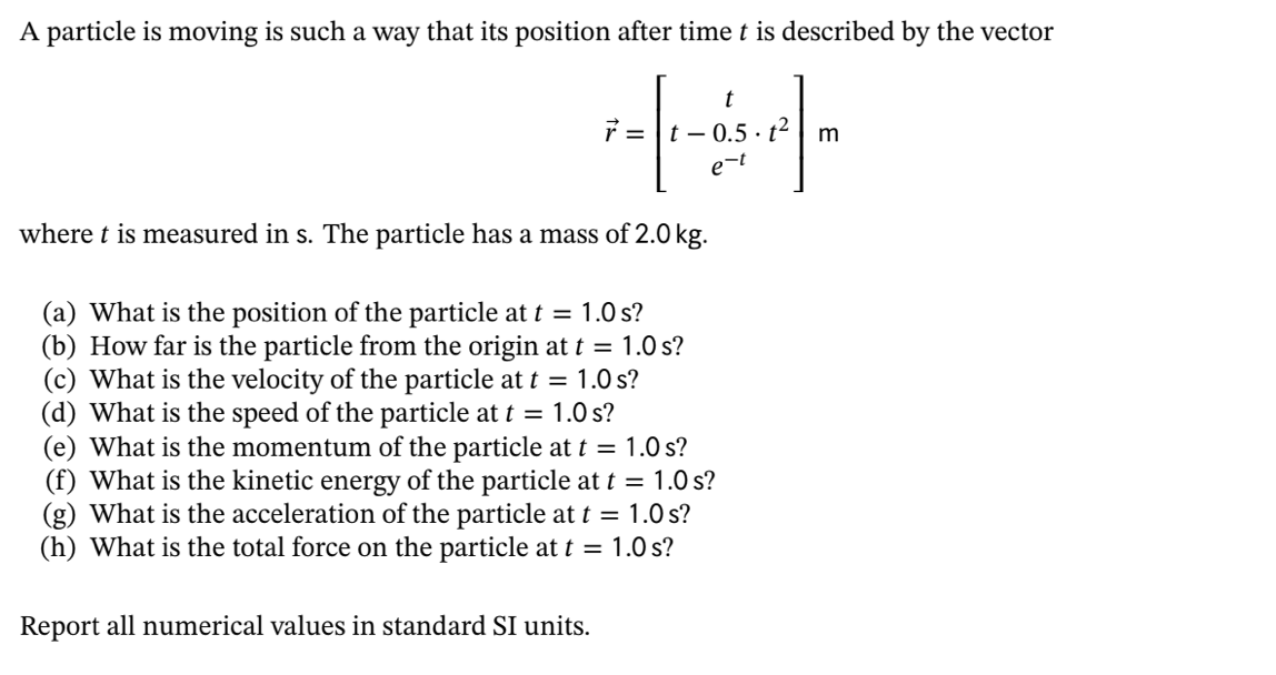 A particle is moving is such a way that its position after time t is described by the vector
e-t
where t is measured in s. The particle has a mass of 2.0 kg.
(a) What is the position of the particle at t = 1.0 s?
(b) How far is the particle from the origin at t = 1.0 s?
(c) What is the velocity of the particle at t = 1.0 s?
(d) What is the speed of the particle at t = 1.0 s?
(e) What is the momentum of the particle at t = 1.0 s?
(f) What is the kinetic energy of the particle at t = 1.0 s?
(g) What is the acceleration of the particle at t = 1.0 s?
(h) What is the total force on the particle at t = 1.0 s?
Report all numerical values in standard SI units.
