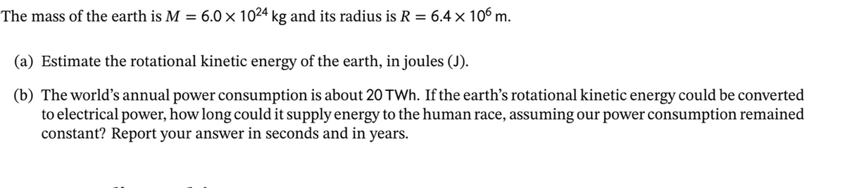 The mass of the earth is M = 6.0 x 1024 kg and its radius is R = 6.4 x 106 m.
(a) Estimate the rotational kinetic energy of the earth, in joules (J).
(b) The world's annual power consumption is about 20 TWh. If the earth's rotational kinetic energy could be converted
to electrical power, how long could it supply energy to the human race, assuming our power consumption remained
constant? Report your answer in seconds and in
years.
