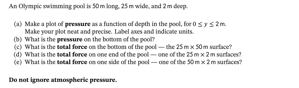 An Olympic swimming pool is 50 m long, 25 m wide, and 2 m deep.
(a) Make a plot of pressure as a function of depth in the pool, for 0 < y< 2 m.
your plot neat and precise. Label axes and indicate units.
Make
(b) What is the pressure on the bottom of the pool?
(c) What is the total force on the bottom of the pool -
(d) What is the total force on one end of the pool - one of the 25 m x 2 m surfaces?
(e) What is the total force on one side of the pool
the 25 m x 50m surface?
- one of the 50 m × 2 m surfaces?
Do not ignore atmospheric pressure.
