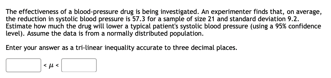 The effectiveness of a blood-pressure drug is being investigated. An experimenter finds that, on average,
the reduction in systolic blood pressure is 57.3 for a sample of size 21 and standard deviation 9.2.
Estimate how much the drug will lower a typical patient's systolic blood pressure (using a 95% confidence
level). Assume the data is from a normally distributed population.
Enter your answer as a tri-linear inequality accurate to three decimal places.
